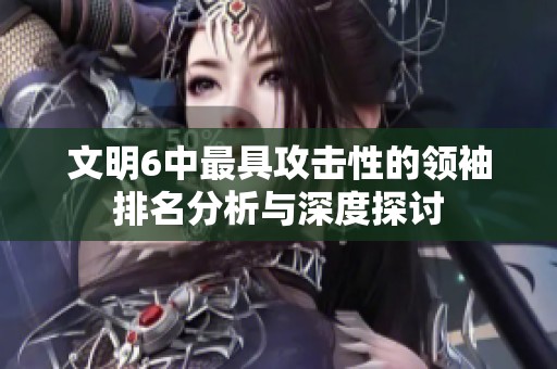 文明6中最具攻击性的领袖排名分析与深度探讨