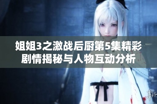 姐姐3之激战后厨第5集精彩剧情揭秘与人物互动分析