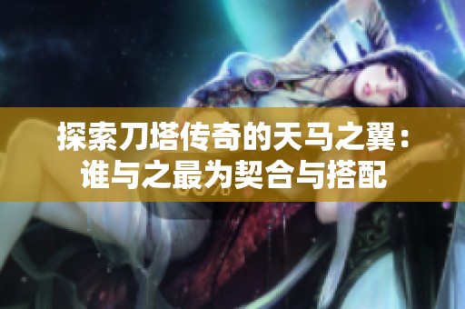 探索刀塔传奇的天马之翼：谁与之最为契合与搭配
