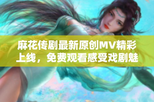 麻花传剧最新原创MV精彩上线，免费观看感受戏剧魅力