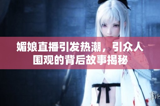 媚娘直播引发热潮，引众人围观的背后故事揭秘