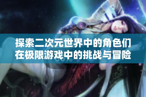 探索二次元世界中的角色们在极限游戏中的挑战与冒险