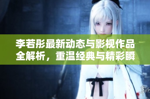 李若彤最新动态与影视作品全解析，重温经典与精彩瞬间