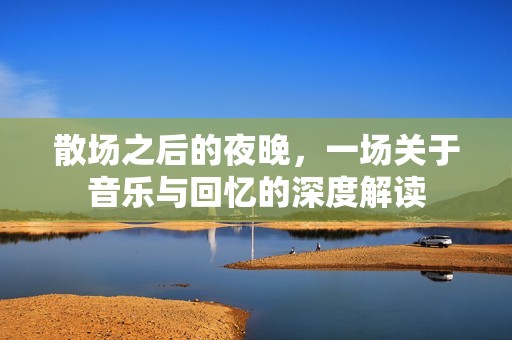 散场之后的夜晚，一场关于音乐与回忆的深度解读