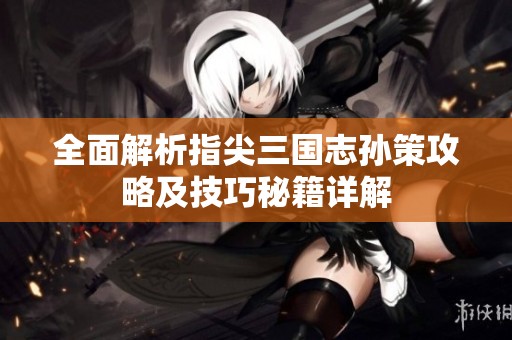 全面解析指尖三国志孙策攻略及技巧秘籍详解