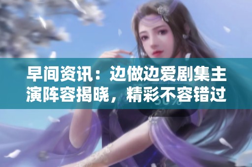 早间资讯：边做边爱剧集主演阵容揭晓，精彩不容错过