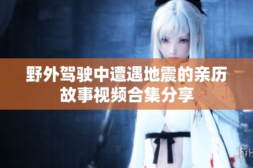 野外驾驶中遭遇地震的亲历故事视频合集分享