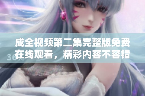 成全视频第二集完整版免费在线观看，精彩内容不容错过！