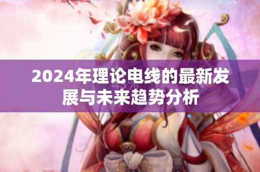 2024年理论电线的最新发展与未来趋势分析