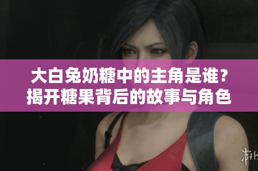 大白兔奶糖中的主角是谁？揭开糖果背后的故事与角色分析
