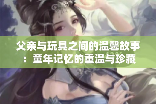 父亲与玩具之间的温馨故事：童年记忆的重温与珍藏