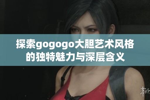 探索gogogo大胆艺术风格的独特魅力与深层含义