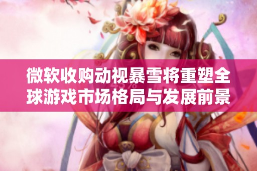 微软收购动视暴雪将重塑全球游戏市场格局与发展前景