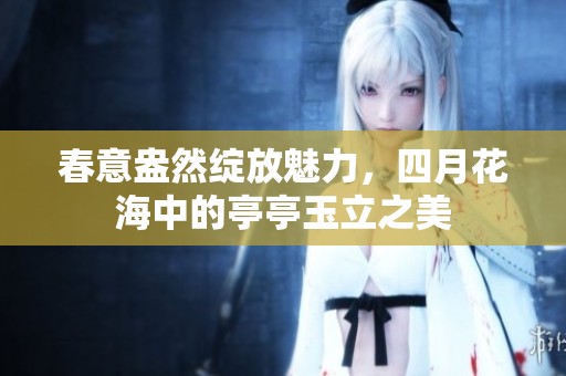 春意盎然绽放魅力，四月花海中的亭亭玉立之美