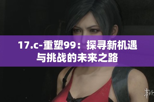 17.c-重塑99：探寻新机遇与挑战的未来之路