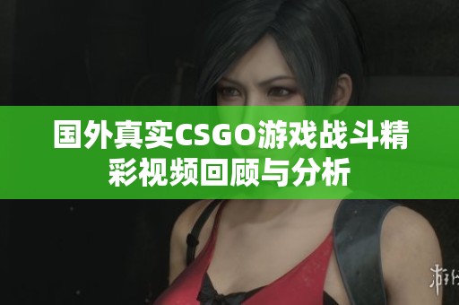 国外真实CSGO游戏战斗精彩视频回顾与分析