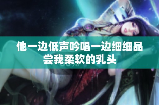 他一边低声吟唱一边细细品尝我柔软的乳头
