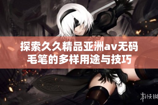 探索久久精品亚洲av无码毛笔的多样用途与技巧