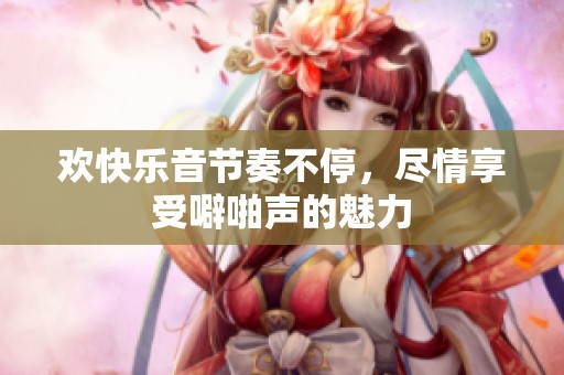 欢快乐音节奏不停，尽情享受噼啪声的魅力