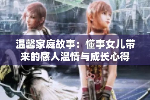 温馨家庭故事：懂事女儿带来的感人温情与成长心得