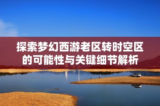 探索梦幻西游老区转时空区的可能性与关键细节解析