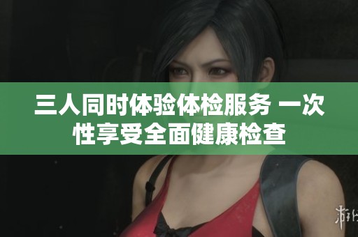 三人同时体验体检服务 一次性享受全面健康检查