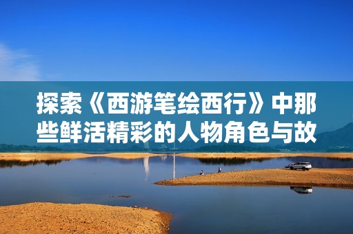 探索《西游笔绘西行》中那些鲜活精彩的人物角色与故事背景
