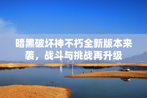 暗黑破坏神不朽全新版本来袭，战斗与挑战再升级