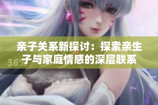 亲子关系新探讨：探索亲生子与家庭情感的深层联系