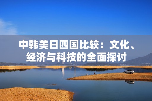 中韩美日四国比较：文化、经济与科技的全面探讨