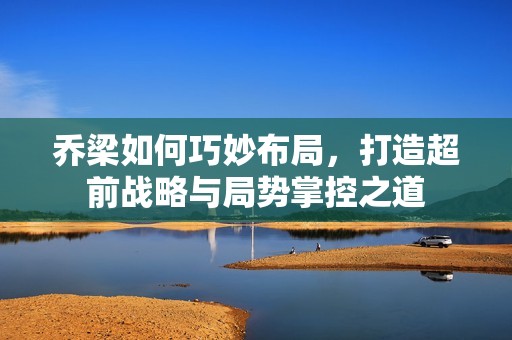 乔梁如何巧妙布局，打造超前战略与局势掌控之道