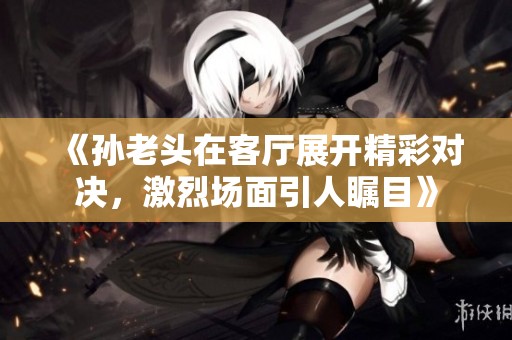 《孙老头在客厅展开精彩对决，激烈场面引人瞩目》