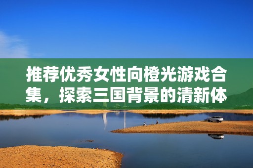推荐优秀女性向橙光游戏合集，探索三国背景的清新体验
