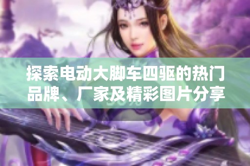 探索电动大脚车四驱的热门品牌、厂家及精彩图片分享