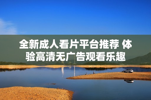 全新成人看片平台推荐 体验高清无广告观看乐趣