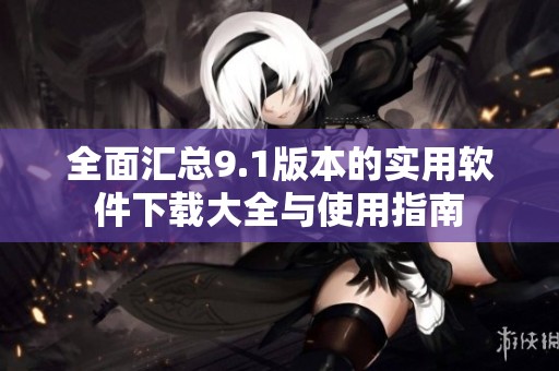 全面汇总9.1版本的实用软件下载大全与使用指南