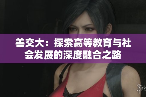 善交大：探索高等教育与社会发展的深度融合之路