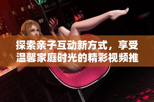 探索亲子互动新方式，享受温馨家庭时光的精彩视频推荐