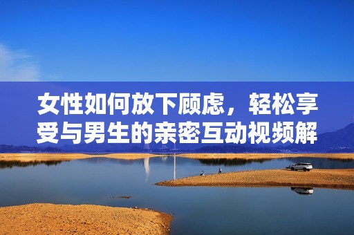 女性如何放下顾虑，轻松享受与男生的亲密互动视频解析