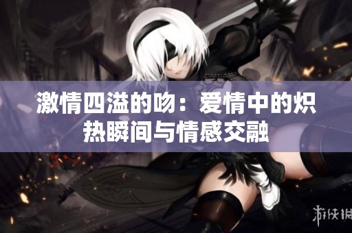 激情四溢的吻：爱情中的炽热瞬间与情感交融