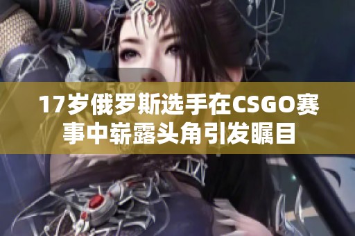 17岁俄罗斯选手在CSGO赛事中崭露头角引发瞩目