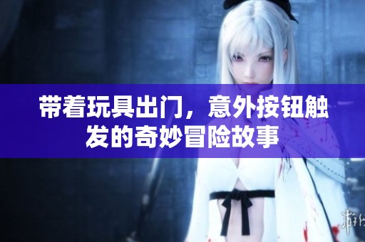 带着玩具出门，意外按钮触发的奇妙冒险故事