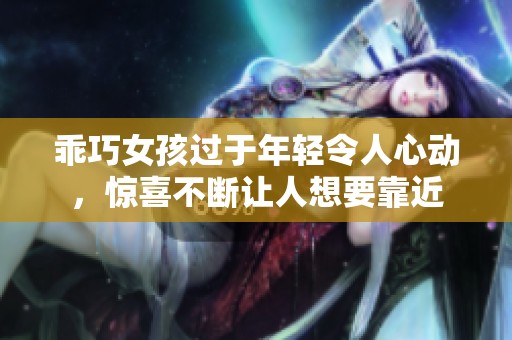乖巧女孩过于年轻令人心动，惊喜不断让人想要靠近