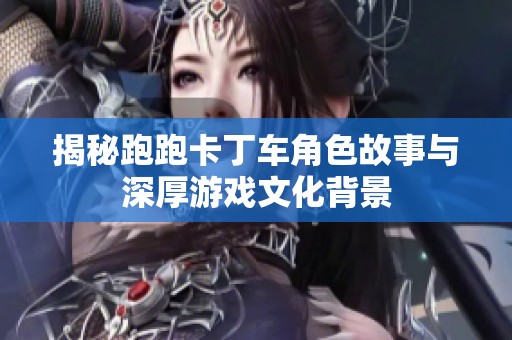 揭秘跑跑卡丁车角色故事与深厚游戏文化背景