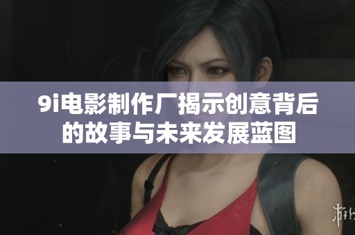 9i电影制作厂揭示创意背后的故事与未来发展蓝图