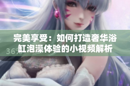 完美享受：如何打造奢华浴缸泡澡体验的小视频解析