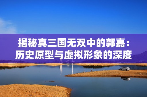 揭秘真三国无双中的郭嘉：历史原型与虚拟形象的深度对比