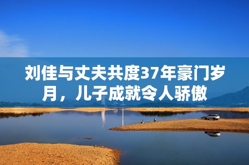 刘佳与丈夫共度37年豪门岁月，儿子成就令人骄傲