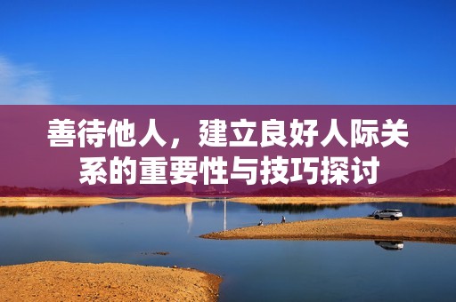 善待他人，建立良好人际关系的重要性与技巧探讨