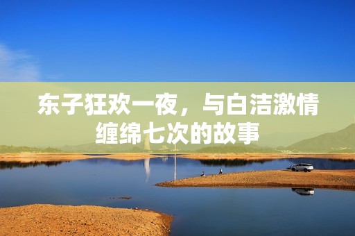 东子狂欢一夜，与白洁激情缠绵七次的故事